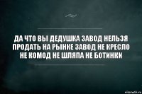 да что вы дедушка завод нельзя продать на рынке завод не кресло не комод не шляпа не ботинки