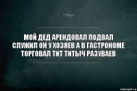 мой дед арендовал подвал служил он у хозяев а в гастрономе торговал тит титыч разуваев