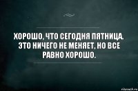 хорошо, что сегодня пятница. Это ничего не меняет, но все равно хорошо.