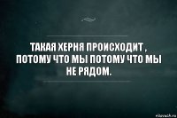 Такая херня происходит , потому что мы потому что мы не рядом.