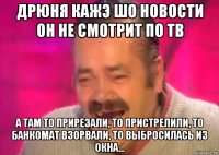 дрюня кажэ шо новости он не смотрит по тв а там то прирезали, то пристрелили, то банкомат взорвали, то выбросилась из окна...