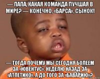 — папа, какая команда лучшая в мире? — конечно, «барса», сынок! — тогда почему мы сегодня болеем за «ювентус», неделю назад за «атлетико», а до того за «баварию»?