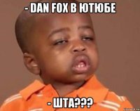 - dan fox в ютюбе - шта???