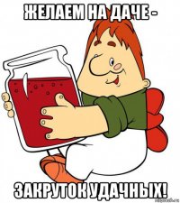 желаем на даче - закруток удачных!