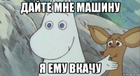 дайте мне машину я ему вкачу