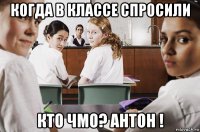 когда в классе спросили кто чмо? антон !