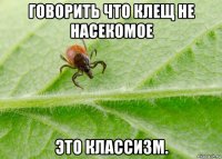 говорить что клещ не насекомое это классизм.