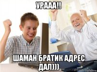 урааа!! шаман братик адрес дал)))