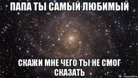 папа ты самый любимый скажи мне чего ты не смог сказать