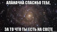 аланачка спасибо тебе, за то что ты есть на свете