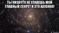 ты низачто не узнаешь мой главный секрет и это ахуенно! 