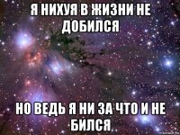 я нихуя в жизни не добился но ведь я ни за что и не бился