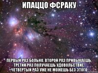 ипаццо фсраку первый раз больно, второй раз привыкаешь, третий раз получаешь удовольствие, четвёртый раз уже не можешь без этого