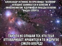 александр устинов, по прозвищу "великий", успешно занимается и боксом, и кикбоксингом, одерживая победы в обоих видах спорта. так что не слушай тех, кто тебя отговаривает. нравится и то, и другое - смело вперёд!