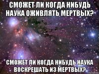 сможет ли когда нибудь наука оживлять мертвых? сможет ли когда нибудь наука воскрешать из мертвых?