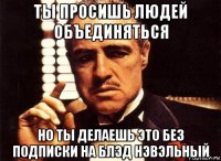 ты просишь людей объединяться но ты делаешь это без подписки на блэд нэвэльный