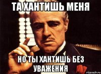 та хантишь меня но ты хантишь без уважения