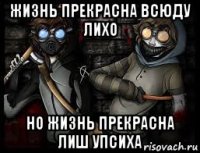 жизнь прекрасна всюду лихо но жизнь прекрасна лиш упсиха