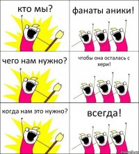 кто мы? фанаты аники! чего нам нужно? чтобы она осталась с хери! когда нам это нужно? всегда!