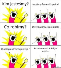 Kim jesteśmy? Jesteśmy fanami Szpaka! Co robimy? Utrzymujemy swoje pierśi! Dlaczego utrzymujemy je? Rozanna-a-a-a! Aj kol jor neim...