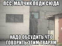 псс, малчик поди сюда надо обсудить что говорить этим тварям