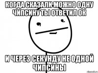 когда сказали можно одну чипсину ты ответил ок и через секунду не одной чипсины