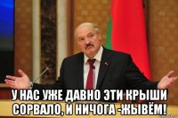  у нас уже давно эти крыши сорвало, и ничога -жывём!