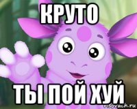 круто ты пой хуй