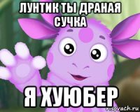 лунтик ты драная сучка я хуюбер