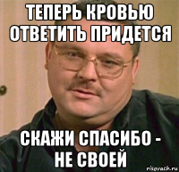 теперь кровью ответить придется скажи спасибо - не своей