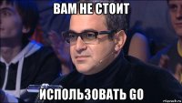 вам не стоит использовать go