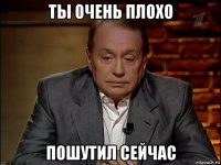 ты очень плохо пошутил сейчас
