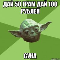 дай 50 грам дай 100 рублей сука