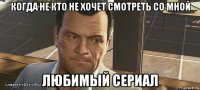 когда не кто не хочет смотреть со мной любимый сериал