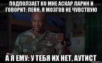 подползает ко мне аскар ларин и говорит: пейн, я мозгов не чувствую а я ему: у тебя их нет, аутист
