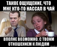 такое ощущение, что мне кто-то нассал в чай вполне возможно. с твоим отношением к людям