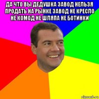 да что вы дедушка завод нельзя продать на рынке завод не кресло не комод не шляпа не ботинки 