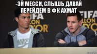 -эй месси, слышь давай перейдем в фк ахмат 