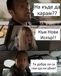 На къде да карам?? Към Нови Искър!! Ти добре ли си там ще ни убият