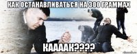 как останавливаться на 300 граммах каааак????