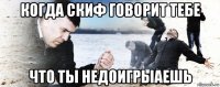 когда скиф говорит тебе что ты недоигрыаешь