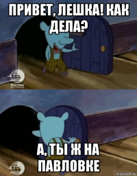 привет, лешка! как дела? а, ты ж на павловке