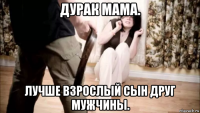 дурак мама. лучше взрослый сын друг мужчины.