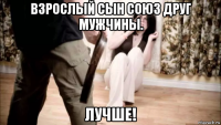 взрослый сын союз друг мужчины. лучше!