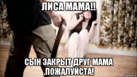 лиса мама!! сын закрыт друг мама .пожалуйста!