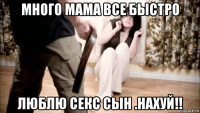 много мама все быстро люблю секс сын .нахуй!!