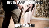 пусть маленький сын друг мама!!!