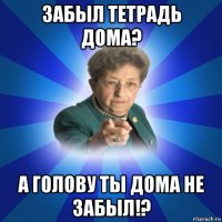 забыл тетрадь дома? а голову ты дома не забыл!?