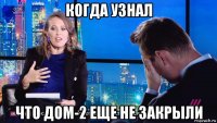 когда узнал что дом-2 еще не закрыли