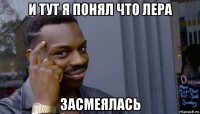 и тут я понял что лера засмеялась